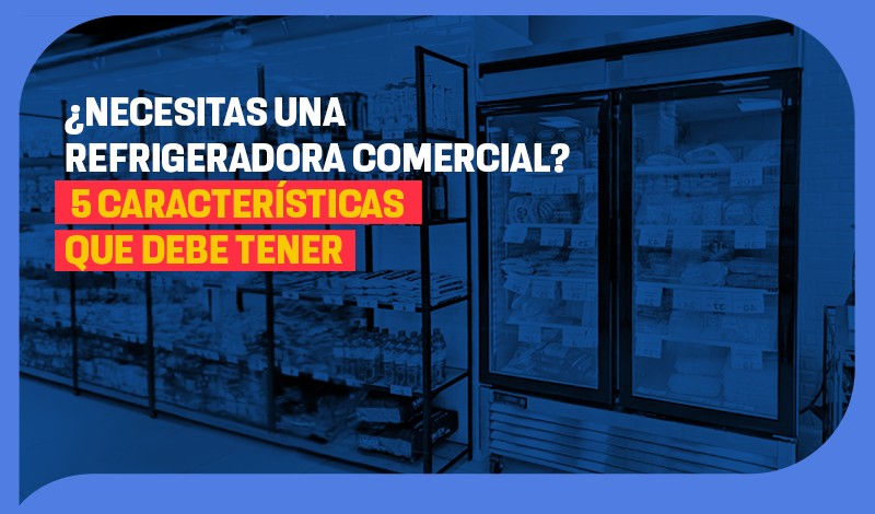 ¿Necesitas una refrigeradora comercial? 5 características que debe tener